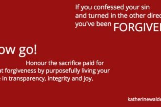 Forgiven - If you confessed your sin and turned in the other direction, you've been forgiven. Now go! Honour the sacrifice the sacrifice paid for that forgiveness by living your life in transparency, integrity and joy! Katherine Walden